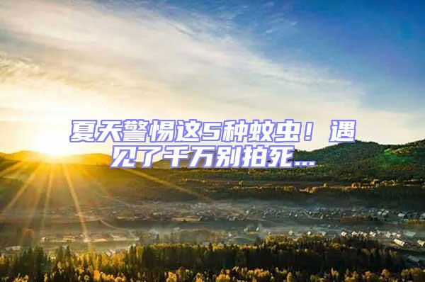 夏天警惕這5種蚊蟲(chóng)！遇見(jiàn)了千萬(wàn)別拍死...