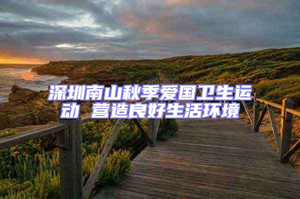 深圳南山秋季愛國衛(wèi)生運動 營造良好生活環(huán)境