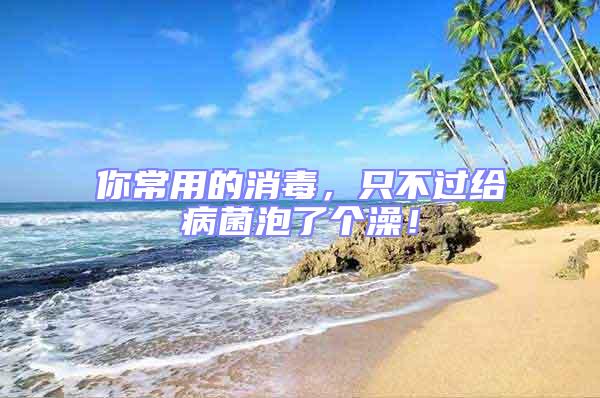 你常用的消毒，只不過給病菌泡了個(gè)澡！