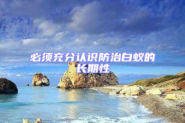 必須充分認(rèn)識(shí)防治白蟻的長(zhǎng)期性