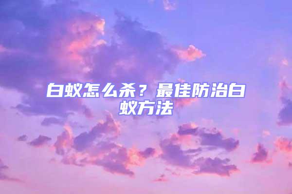 白蟻怎么殺？最佳防治白蟻方法