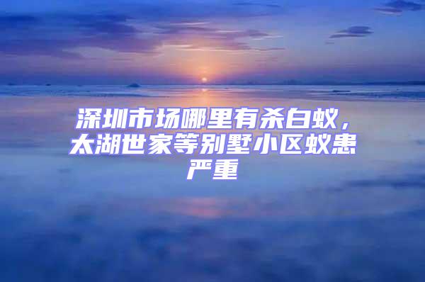 深圳市場(chǎng)哪里有殺白蟻，太湖世家等別墅小區(qū)蟻患嚴(yán)重