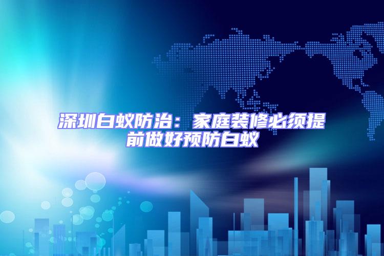 深圳白蟻防治：家庭裝修必須提前做好預防白蟻