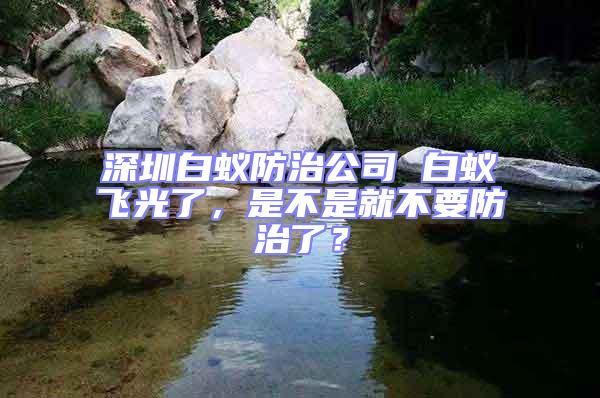 深圳白蟻防治公司 白蟻飛光了，是不是就不要防治了？