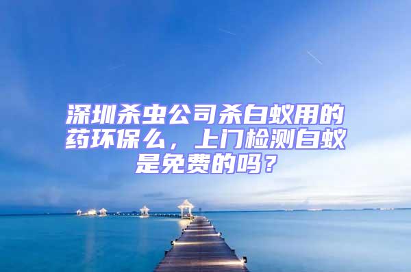 深圳殺蟲公司殺白蟻用的藥環保么，上門檢測白蟻是免費的嗎？