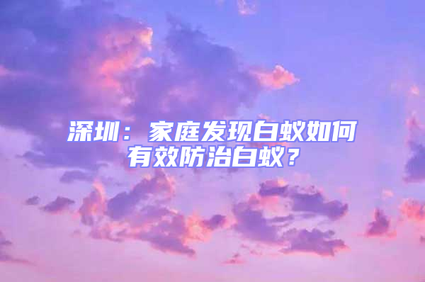深圳：家庭發現白蟻如何有效防治白蟻？